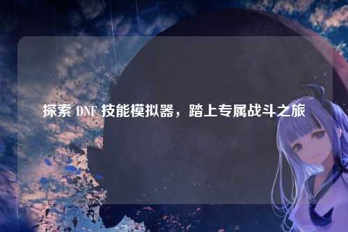 探索 DNF 技能模拟器，踏上专属战斗之旅