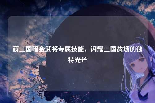 萌三国暗金武将专属技能，闪耀三国战场的独特光芒