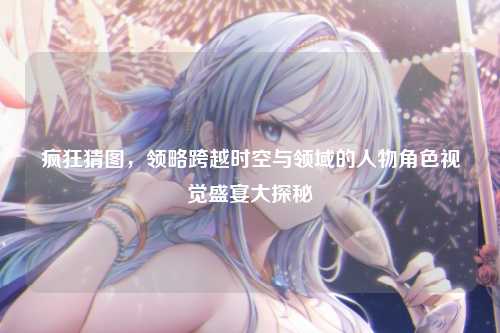 疯狂猜图，领略跨越时空与领域的人物角色视觉盛宴大探秘