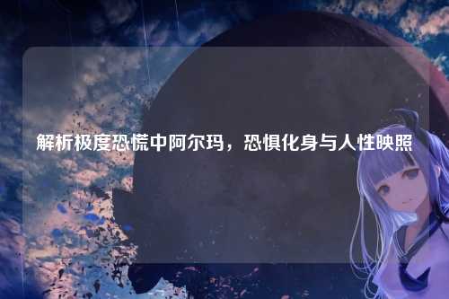 解析极度恐慌中阿尔玛，恐惧化身与人性映照