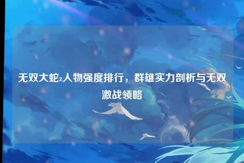 无双大蛇z人物强度排行，群雄实力剖析与无双激战领略