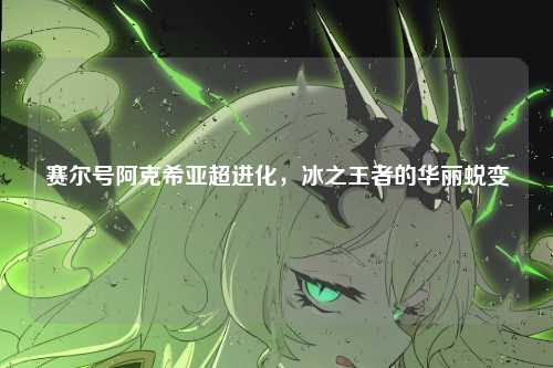 赛尔号阿克希亚超进化,冰之王者的华丽蜕变