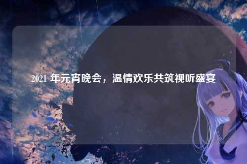 2021 年元宵晚会，温情欢乐共筑视听盛宴