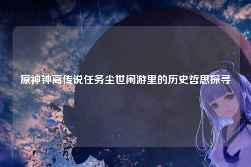 原神钟离传说任务尘世闲游里的历史哲思探寻