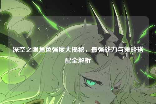 深空之眼角色强度大揭秘，最强战力与策略搭配全解析