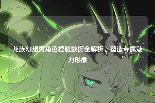 龙族幻想男角色捏脸数据全解析，塑造专属魅力形象