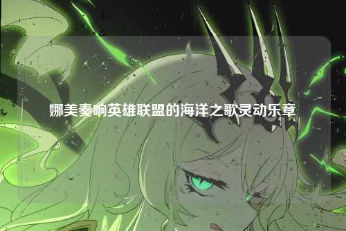 娜美奏响英雄联盟的海洋之歌灵动乐章