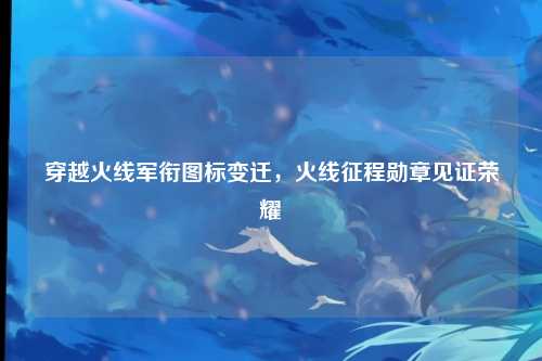 穿越火线军衔图标变迁，火线征程勋章见证荣耀