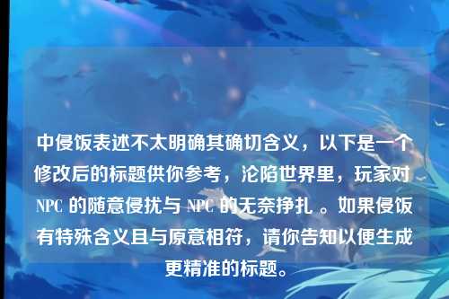 中侵饭表述不太明确其确切含义，以下是一个修改后的标题供你参考，沦陷世界里，玩家对 NPC 的随意侵扰与 NPC 的无奈挣扎 。如果侵饭有特殊含义且与原意相符，请你告知以便生成更精准的标题。