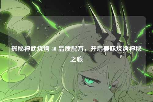 探秘神武烧烤 40 品质配方，开启美味烧烤神秘之旅