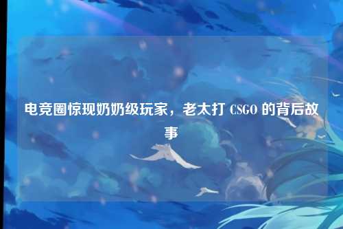 电竞圈惊现奶奶级玩家,老太打 CSGO 的背后故事