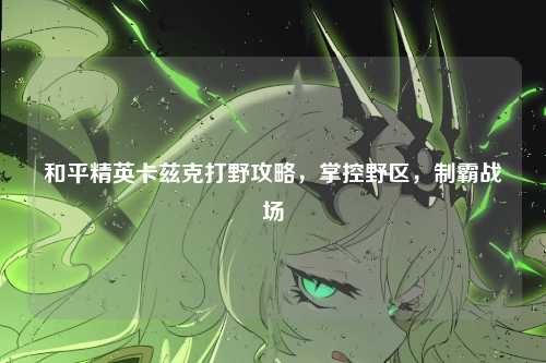 和平精英卡兹克打野攻略,掌控野区,制霸战场