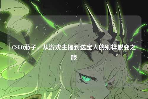 CSGO茄子,从游戏主播到送宝人的别样蜕变之旅