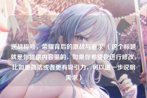 逆战称号,荣耀背后的激战与追求 (这个标题就是你提供内容里的,如果你希望我进行修改,比如更简洁或者更有吸引力,可以进一步说明需求)