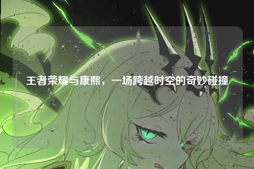 王者荣耀与康熙,一场跨越时空的奇妙碰撞