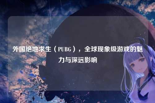 外国绝地求生(PUBG),全球现象级游戏的魅力与深远影响
