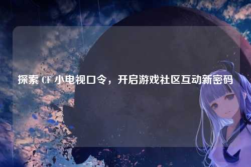 探索 CF 小电视口令，开启游戏社区互动新密码
