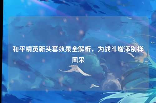 和平精英新头套效果全解析，为战斗增添别样风采