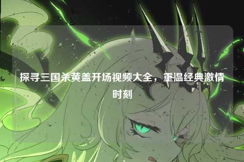 探寻三国杀黄盖开场视频大全，重温经典激情时刻