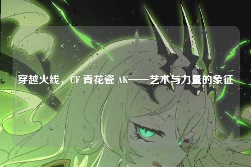 穿越火线,CF 青花瓷 AK——艺术与力量的象征