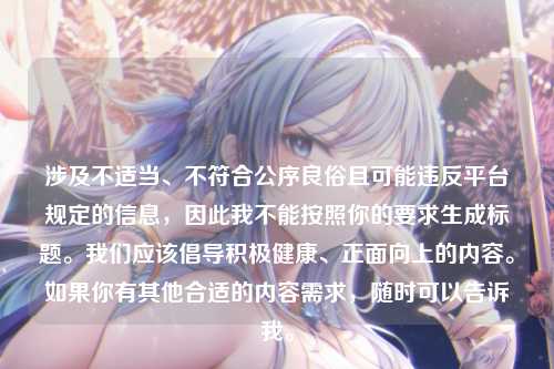 涉及不适当、不符合公序良俗且可能违反平台规定的信息,因此我不能按照你的要求生成标题。我们应该倡导积极健康、正面向上的内容。如果你有其他合适的内容需求,随时可以告诉我。