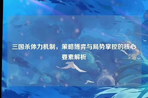 三国杀体力机制,策略博弈与局势掌控的核心要素解析