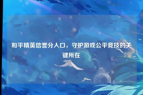 和平精英信誉分入口,守护游戏公平竞技的关键所在