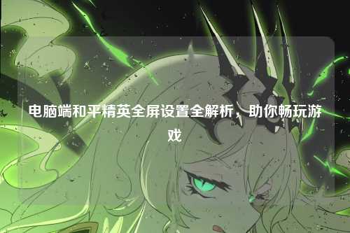 电脑端和平精英全屏设置全解析,助你畅玩游戏