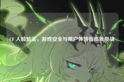 CF 人脸验证,游戏安全与用户体验面临新挑战