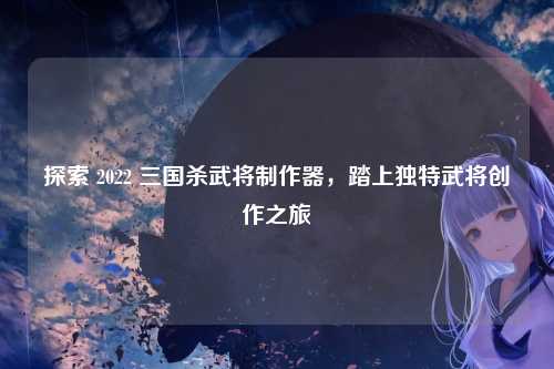 探索 2022 三国杀武将制作器，踏上独特武将创作之旅