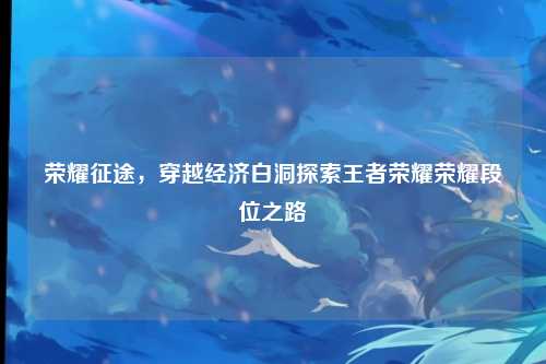 荣耀征途,穿越经济白洞探索王者荣耀荣耀段位之路