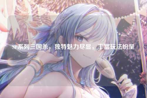 SP系列三国杀,独特魅力尽显,丰富玩法纷呈