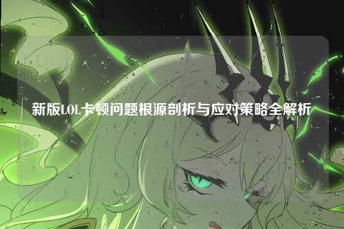 新版LOL卡顿问题根源剖析与应对策略全解析