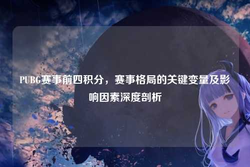 PUBG赛事前四积分,赛事格局的关键变量及影响因素深度剖析