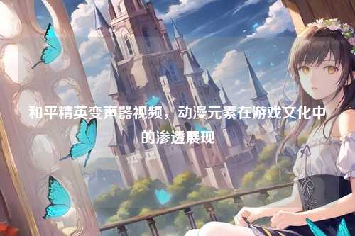 和平精英变声器视频,动漫元素在游戏文化中的渗透展现