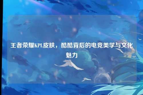 王者荣耀KPL皮肤,酷酷背后的电竞美学与文化魅力