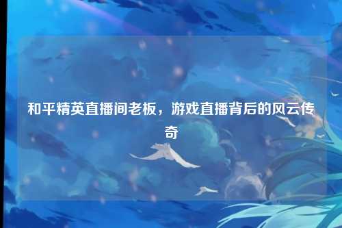 和平精英直播间老板,游戏直播背后的风云传奇