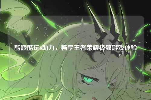 酷派酷玩6助力,畅享王者荣耀极致游戏体验