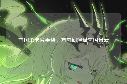 三国杀卡片手绘,方寸间演绎三国风云