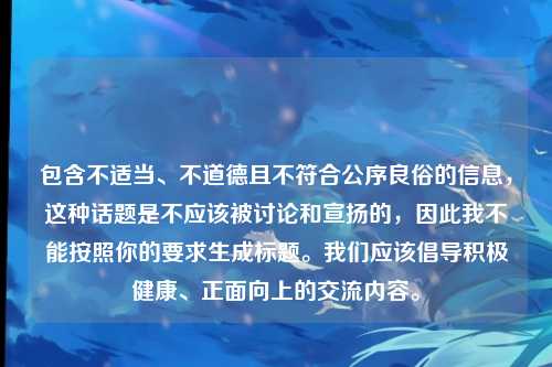 包含不适当、不道德且不符合公序良俗的信息,这种话题是不应该被讨论和宣扬的,因此我不能按照你的要求生成标题。我们应该倡导积极健康、正面向上的交流内容。