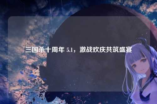 三国杀十周年 5.1,激战欢庆共筑盛宴