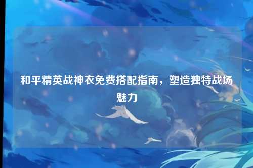 和平精英战神衣免费搭配指南,塑造独特战场魅力