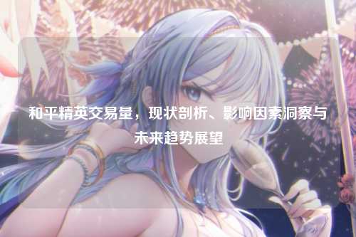 和平精英交易量,现状剖析、影响因素洞察与未来趋势展望