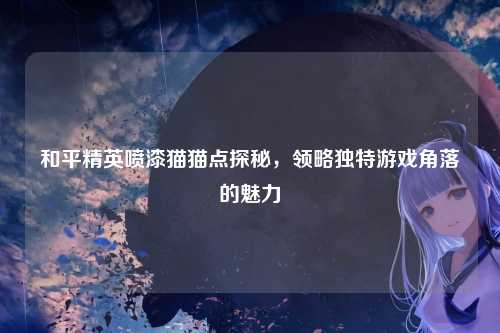 和平精英喷漆猫猫点探秘，领略独特游戏角落的魅力