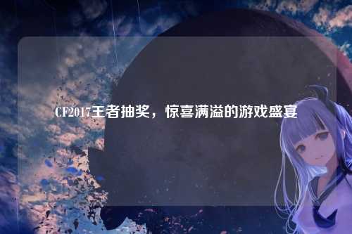 CF2017王者抽奖，惊喜满溢的游戏盛宴