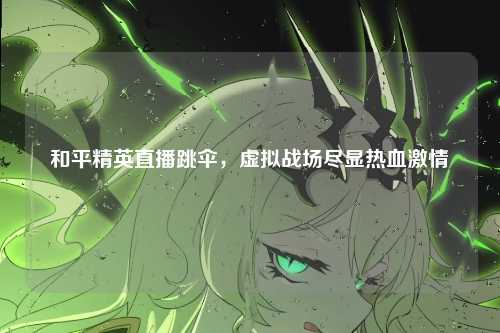 和平精英直播跳伞,虚拟战场尽显热血激情