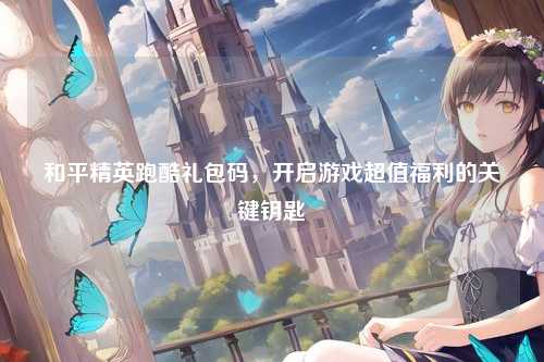 和平精英跑酷礼包码,开启游戏超值福利的关键钥匙