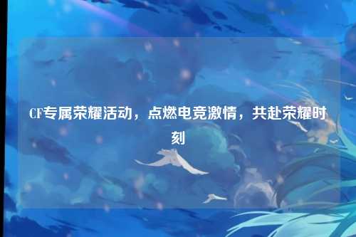CF专属荣耀活动,点燃电竞激情,共赴荣耀时刻