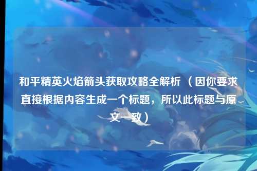 和平精英火焰箭头获取攻略全解析 (因你要求直接根据内容生成一个标题,所以此标题与原文一致)