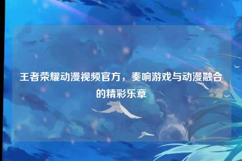 王者荣耀动漫视频官方，奏响游戏与动漫融合的精彩乐章